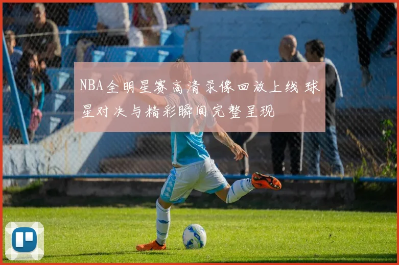 NBA全明星赛高清录像回放上线 球星对决与精彩瞬间完整呈现