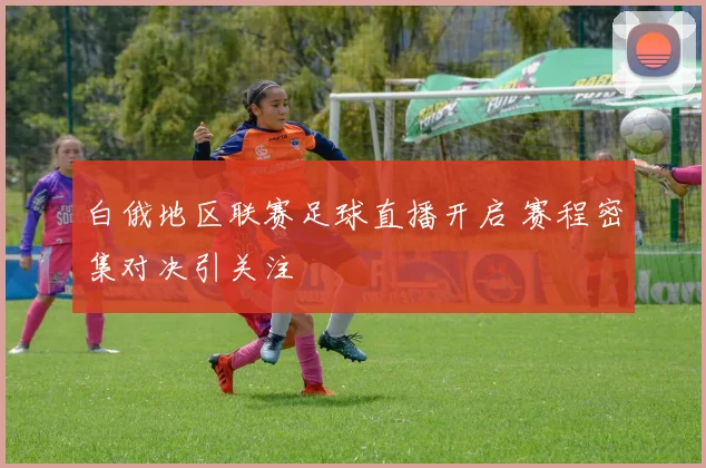 白俄地区联赛足球直播开启 赛程密集对决引关注