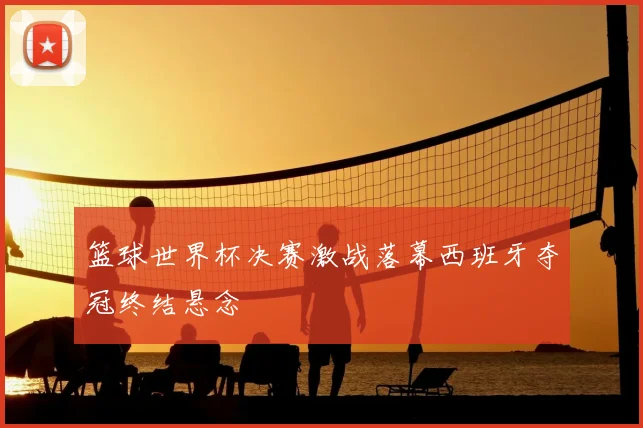 篮球世界杯决赛激战落幕西班牙夺冠终结悬念