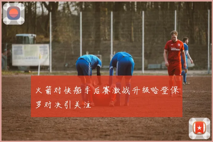 火箭对快船季后赛激战升级哈登保罗对决引关注