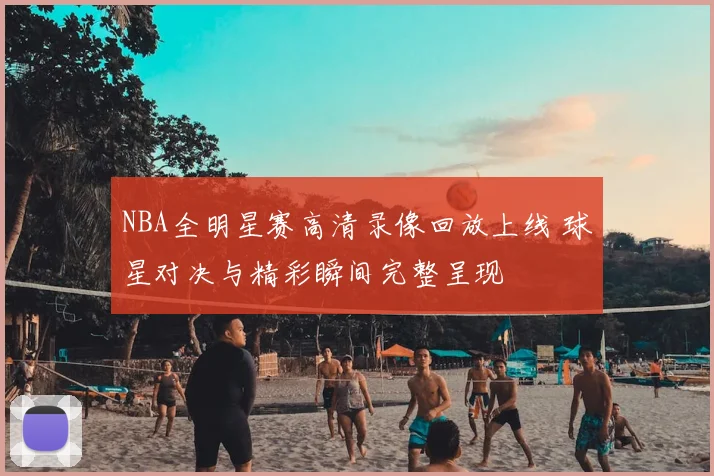 NBA全明星赛高清录像回放上线 球星对决与精彩瞬间完整呈现