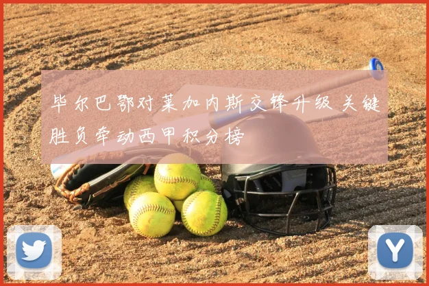 毕尔巴鄂对莱加内斯交锋升级 关键胜负牵动西甲积分榜