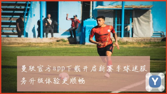 曼联官方app下载开启新赛季球迷服务升级体验更顺畅