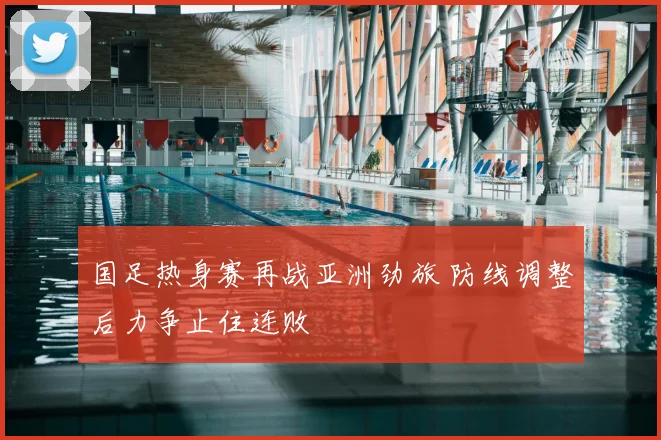 国足热身赛再战亚洲劲旅 防线调整后力争止住连败