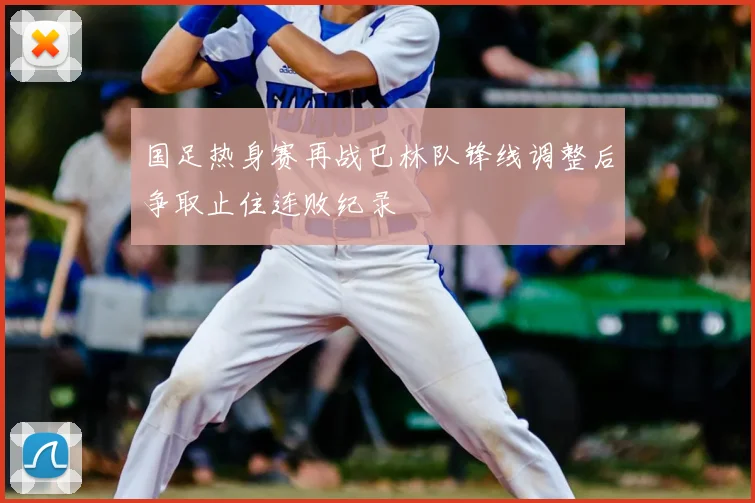 国足热身赛再战巴林队锋线调整后争取止住连败纪录