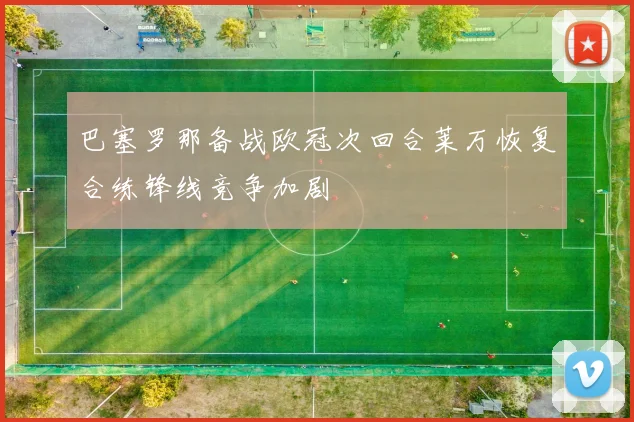 巴塞罗那备战欧冠次回合莱万恢复合练锋线竞争加剧