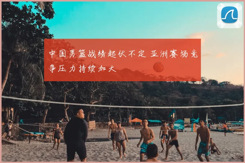 中国男篮战绩起伏不定 亚洲赛场竞争压力持续加大