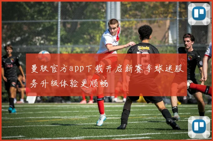 曼联官方app下载开启新赛季球迷服务升级体验更顺畅