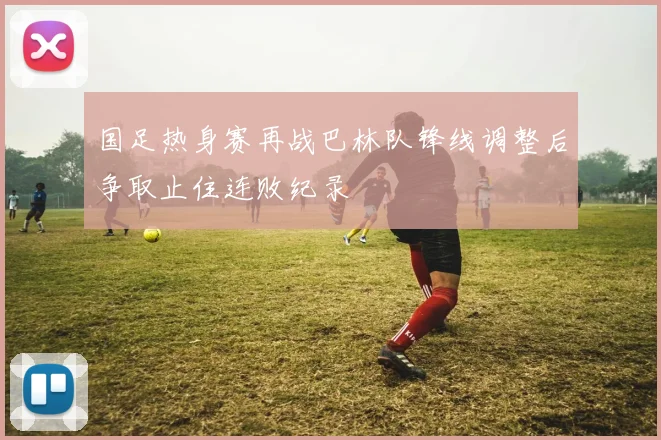 国足热身赛再战巴林队锋线调整后争取止住连败纪录