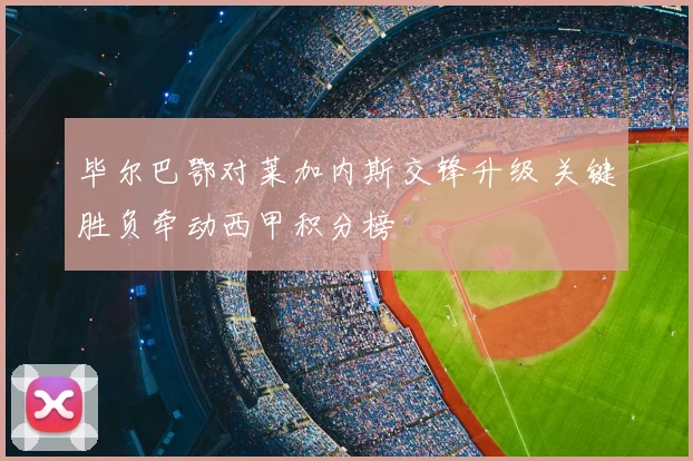 毕尔巴鄂对莱加内斯交锋升级 关键胜负牵动西甲积分榜