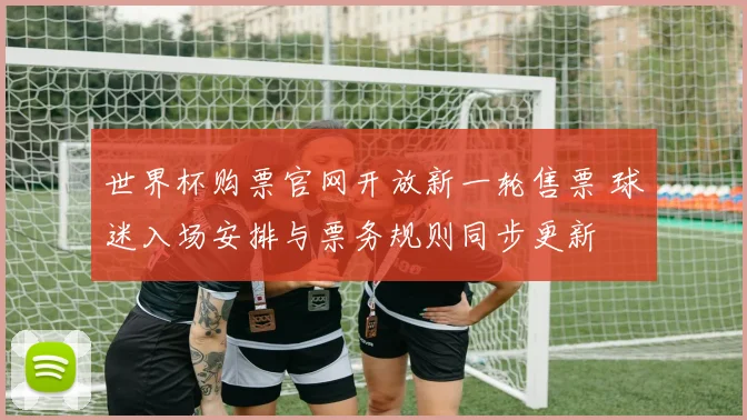 世界杯购票官网开放新一轮售票 球迷入场安排与票务规则同步更新