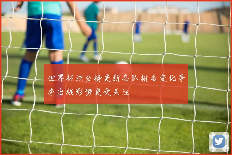 世界杯积分榜更新各队排名变化争夺出线形势更受关注