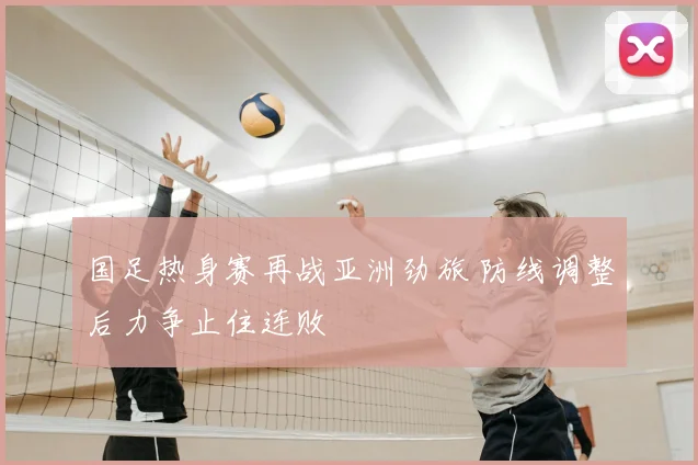 国足热身赛再战亚洲劲旅 防线调整后力争止住连败