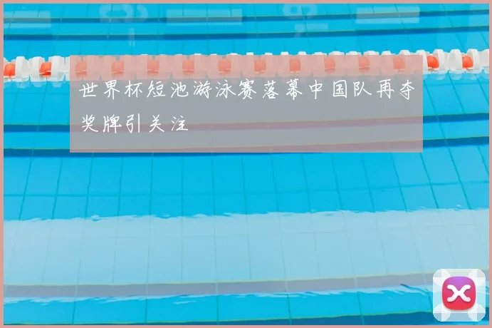 世界杯短池游泳赛落幕中国队再夺奖牌引关注
