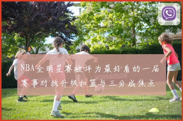 NBA全明星赛被评为最好看的一届 赛事对抗升级扣篮与三分成焦点