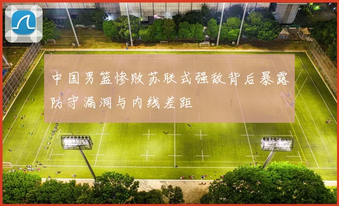 中国男篮惨败苏联式强敌背后暴露防守漏洞与内线差距