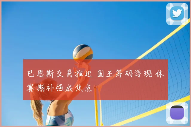 巴恩斯交易推进 国王筹码浮现 休赛期补强成焦点