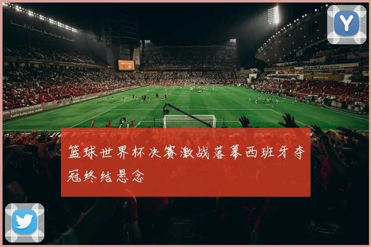 篮球世界杯决赛激战落幕西班牙夺冠终结悬念