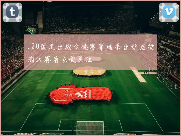 u20国足出战今晚赛事结果出炉后续淘汰赛看点受关注