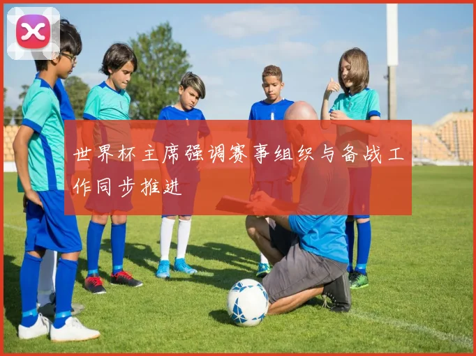 世界杯主席强调赛事组织与备战工作同步推进