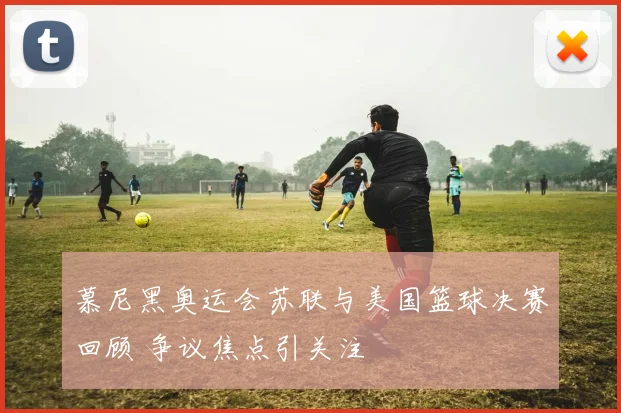 慕尼黑奥运会苏联与美国篮球决赛回顾 争议焦点引关注