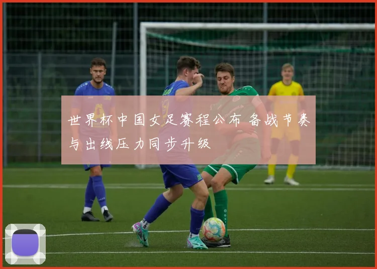 世界杯中国女足赛程公布 备战节奏与出线压力同步升级