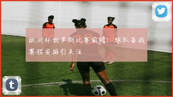 欧洲杯俄罗斯比赛前瞻:球队备战赛程安排引关注