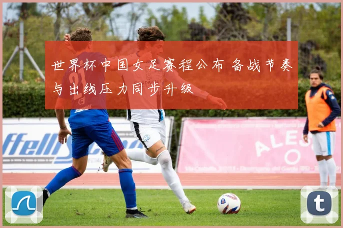 世界杯中国女足赛程公布 备战节奏与出线压力同步升级