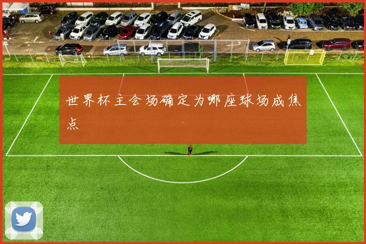 世界杯主会场确定为哪座球场成焦点